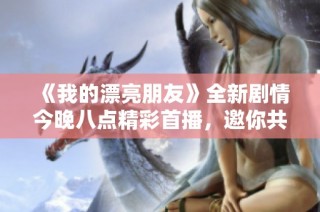 《我的漂亮朋友》全新剧情今晚八点精彩首播，邀你共赏青春回忆