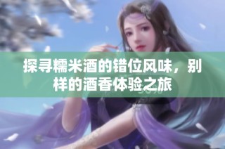探寻糯米酒的错位风味，别样的酒香体验之旅