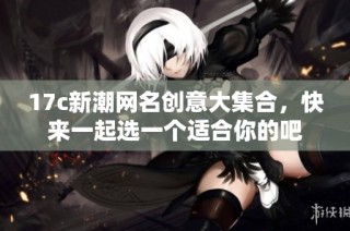 17c新潮网名创意大集合，快来一起选一个适合你的吧