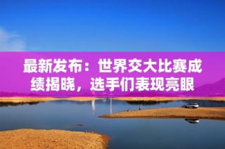 最新发布：世界交大比赛成绩揭晓，选手们表现亮眼
