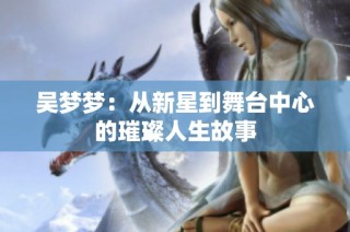 吴梦梦：从新星到舞台中心的璀璨人生故事
