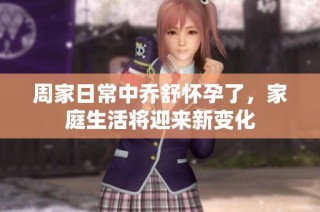周家日常中乔舒怀孕了，家庭生活将迎来新变化