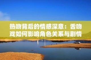 热吻背后的情感深意：舌吻戏如何影响角色关系与剧情发展