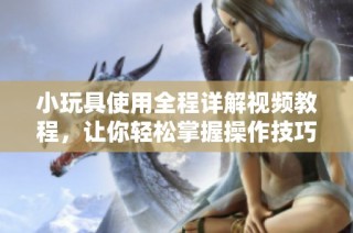 小玩具使用全程详解视频教程，让你轻松掌握操作技巧