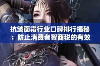 抗皱面霜行业口碑排行揭秘：防止消费者智商税的有效策略与建议