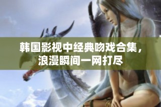 韩国影视中经典吻戏合集，浪漫瞬间一网打尽