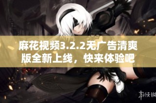 麻花视频3.2.2无广告清爽版全新上线，快来体验吧