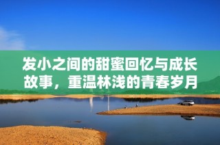 发小之间的甜蜜回忆与成长故事，重温林浅的青春岁月