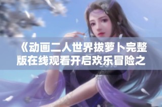 《动画二人世界拔萝卜完整版在线观看开启欢乐冒险之旅》