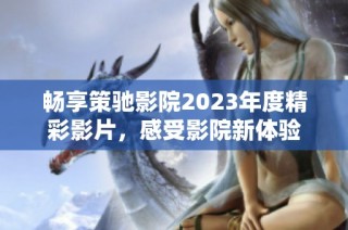 畅享策驰影院2023年度精彩影片，感受影院新体验