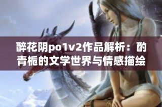 醉花阴po1v2作品解析：酌青栀的文学世界与情感描绘