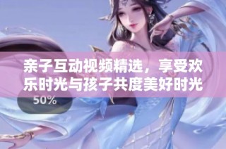 亲子互动视频精选，享受欢乐时光与孩子共度美好时光