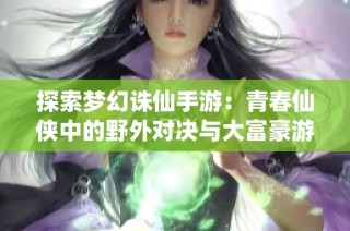 探索梦幻诛仙手游：青春仙侠中的野外对决与大富豪游戏魅力分析