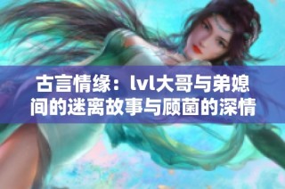 古言情缘：lvl大哥与弟媳间的迷离故事与顾菌的深情纠葛