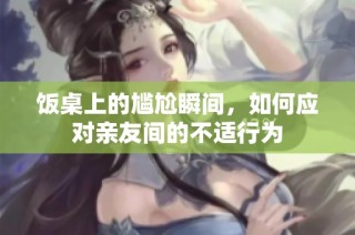 饭桌上的尴尬瞬间，如何应对亲友间的不适行为
