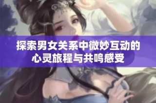 探索男女关系中微妙互动的心灵旅程与共鸣感受
