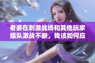 老婆在刺激战场和其他玩家组队激战不断，我该如何应对