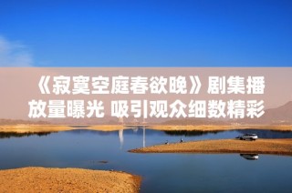 《寂寞空庭春欲晚》剧集播放量曝光 吸引观众细数精彩瞬间