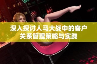 深入探讨人马大战中的客户关系管理策略与实践