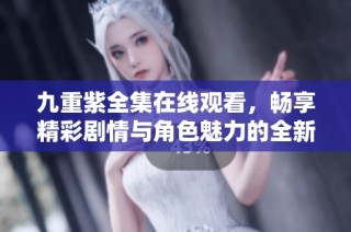 九重紫全集在线观看，畅享精彩剧情与角色魅力的全新体验