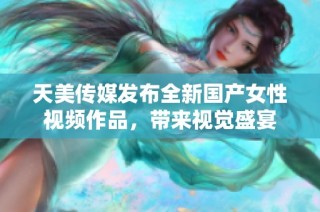 天美传媒发布全新国产女性视频作品，带来视觉盛宴