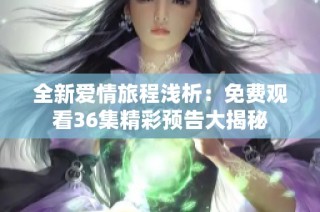 全新爱情旅程浅析：免费观看36集精彩预告大揭秘