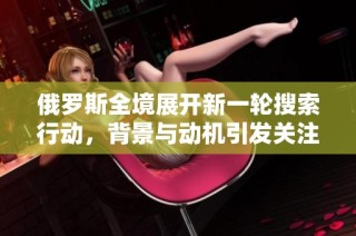 俄罗斯全境展开新一轮搜索行动，背景与动机引发关注