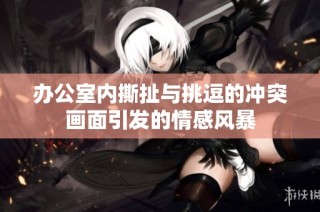 办公室内撕扯与挑逗的冲突画面引发的情感风暴