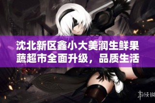 沈北新区鑫小大美润生鲜果蔬超市全面升级，品质生活新选择
