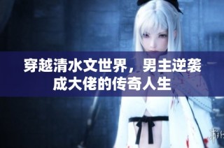 穿越清水文世界，男主逆袭成大佬的传奇人生