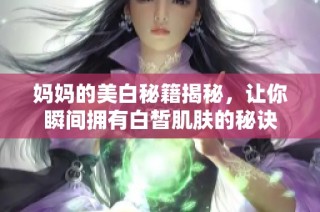 妈妈的美白秘籍揭秘，让你瞬间拥有白皙肌肤的秘诀