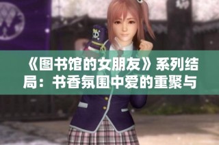 《图书馆的女朋友》系列结局：书香氛围中爱的重聚与成长之路