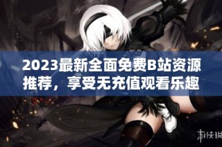 2023最新全面免费B站资源推荐，享受无充值观看乐趣