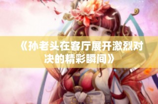 《孙老头在客厅展开激烈对决的精彩瞬间》
