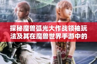 探秘魔兽弧光大作战领袖玩法及其在魔兽世界手游中的重要作用解析