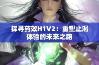 探寻药效H1V2：重塑止渴体验的未来之路