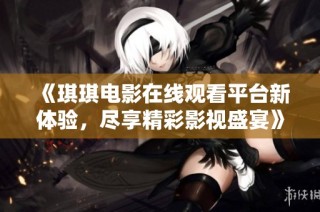 《琪琪电影在线观看平台新体验，尽享精彩影视盛宴》