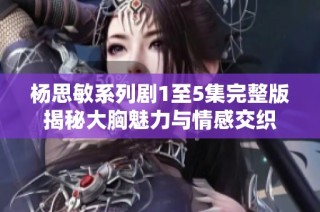 杨思敏系列剧1至5集完整版揭秘大胸魅力与情感交织