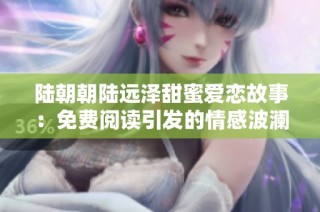 陆朝朝陆远泽甜蜜爱恋故事：免费阅读引发的情感波澜