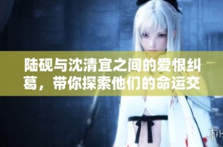 陆砚与沈清宜之间的爱恨纠葛，带你探索他们的命运交响曲