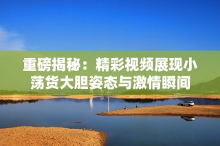 重磅揭秘：精彩视频展现小荡货大胆姿态与激情瞬间