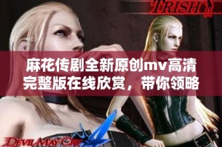麻花传剧全新原创mv高清完整版在线欣赏，带你领略精彩内容