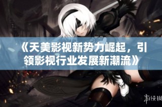 《天美影视新势力崛起，引领影视行业发展新潮流》