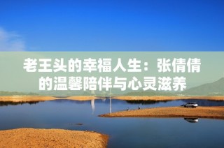 老王头的幸福人生：张倩倩的温馨陪伴与心灵滋养