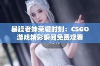 暴躁老妹荣耀时刻：CSGO游戏精彩瞬间免费观看