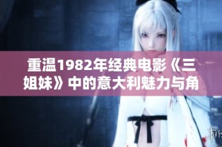 重温1982年经典电影《三姐妹》中的意大利魅力与角色风情