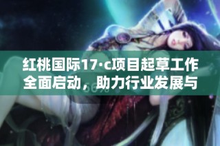 红桃国际17·c项目起草工作全面启动，助力行业发展与创新
