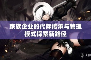 家族企业的代际传承与管理模式探索新路径
