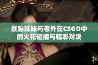 暴躁妹妹与老外在CSGO中的火花碰撞与精彩对决