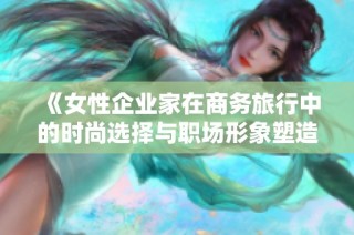 《女性企业家在商务旅行中的时尚选择与职场形象塑造》